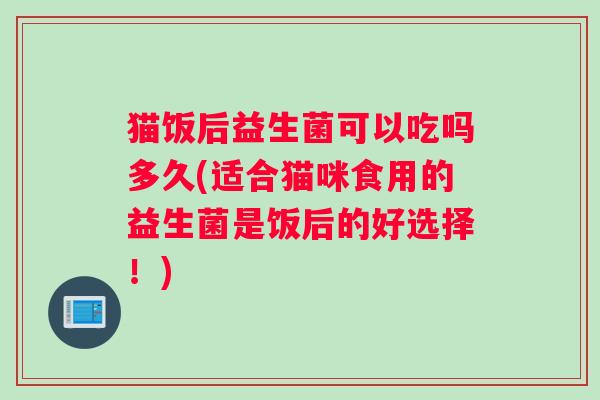 猫饭后益生菌可以吃吗多久(适合猫咪食用的益生菌是饭后的好选择！)
