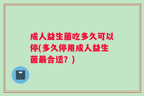 成人益生菌吃多久可以停(多久停用成人益生菌最合适？)