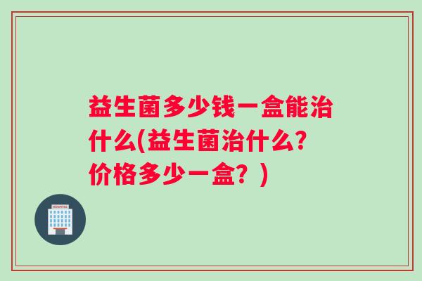 益生菌多少钱一盒能治什么(益生菌治什么？价格多少一盒？)