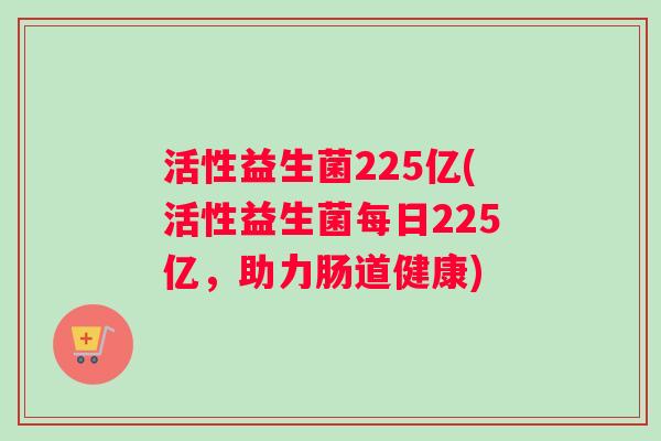 活性益生菌225亿(活性益生菌每日225亿，助力肠道健康)