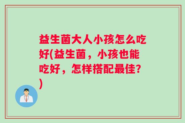 益生菌大人小孩怎么吃好(益生菌，小孩也能吃好，怎样搭配最佳？)