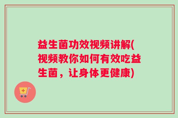 益生菌功效视频讲解(视频教你如何有效吃益生菌，让身体更健康)