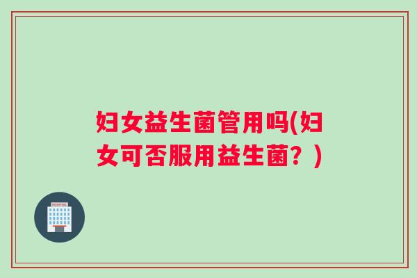 妇女益生菌管用吗(妇女可否服用益生菌？)