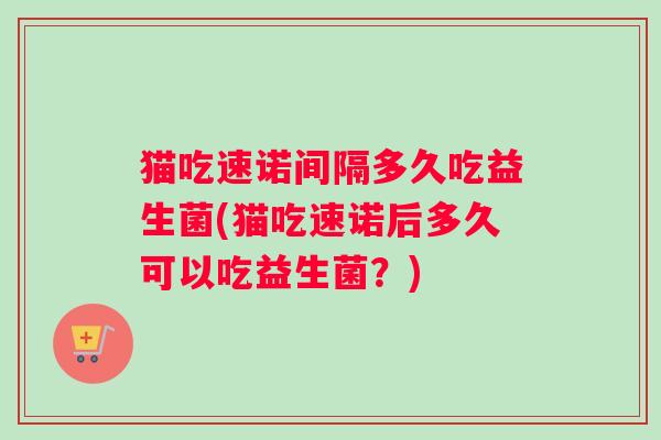 猫吃速诺间隔多久吃益生菌(猫吃速诺后多久可以吃益生菌？)