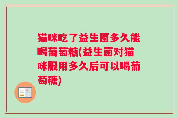 猫咪吃了益生菌多久能喝葡萄糖(益生菌对猫咪服用多久后可以喝葡萄糖)