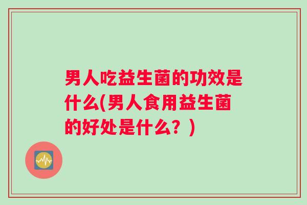 男人吃益生菌的功效是什么(男人食用益生菌的好处是什么？)