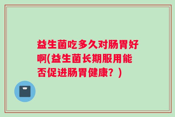 益生菌吃多久对肠胃好啊(益生菌长期服用能否促进肠胃健康？)