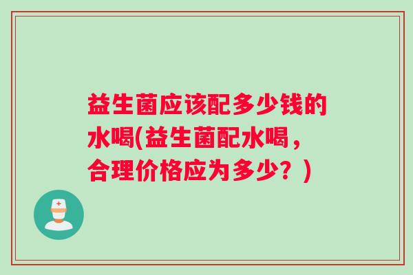 益生菌应该配多少钱的水喝(益生菌配水喝，合理价格应为多少？)