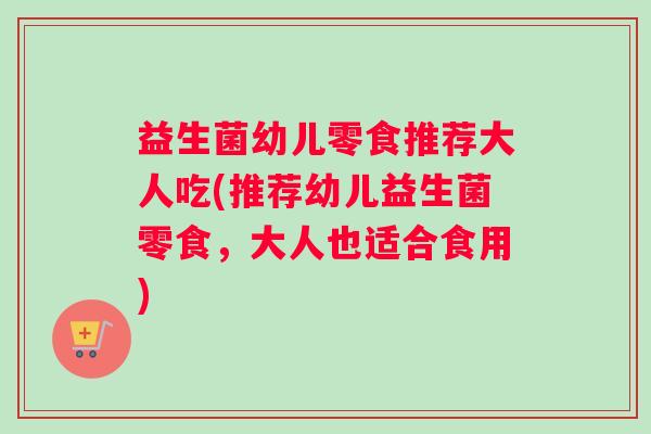 益生菌幼儿零食推荐大人吃(推荐幼儿益生菌零食，大人也适合食用)