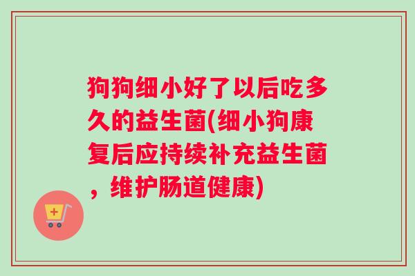 狗狗细小好了以后吃多久的益生菌(细小狗康复后应持续补充益生菌，维护肠道健康)