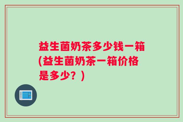益生菌奶茶多少钱一箱(益生菌奶茶一箱价格是多少？)