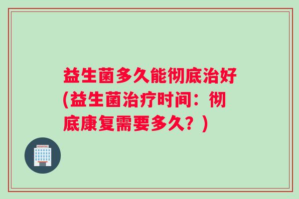 益生菌多久能彻底治好(益生菌治疗时间：彻底康复需要多久？)