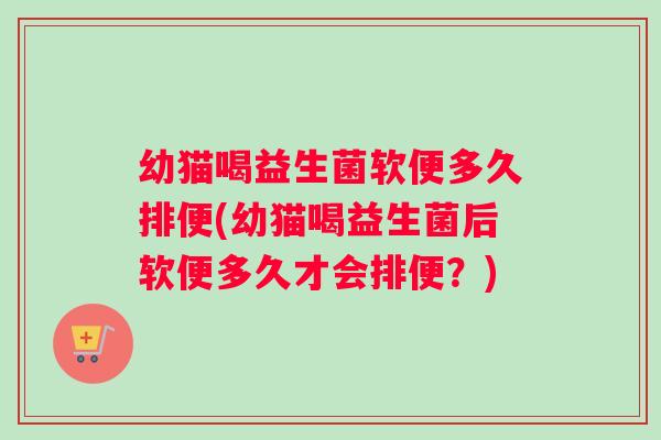 幼猫喝益生菌软便多久排便(幼猫喝益生菌后软便多久才会排便？)