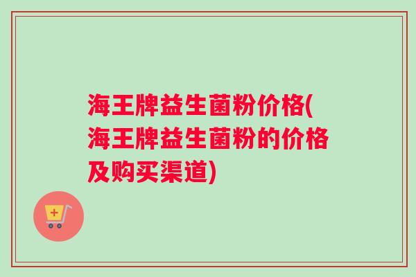 海王牌益生菌粉价格(海王牌益生菌粉的价格及购买渠道)