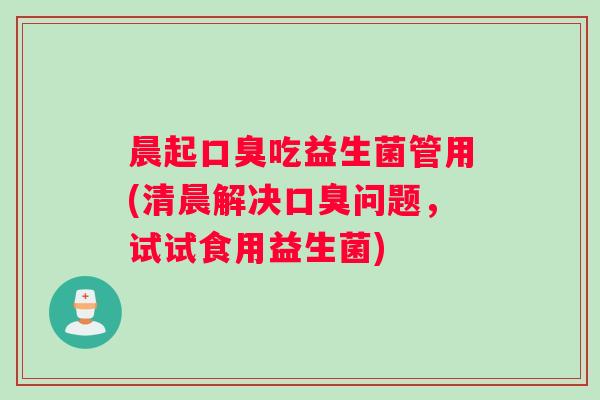 晨起口臭吃益生菌管用(清晨解决口臭问题，试试食用益生菌)