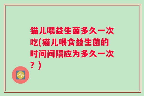 猫儿喂益生菌多久一次吃(猫儿喂食益生菌的时间间隔应为多久一次？)