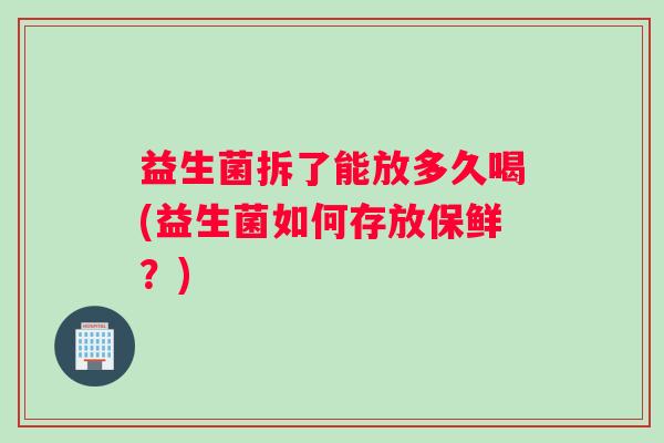 益生菌拆了能放多久喝(益生菌如何存放保鲜？)