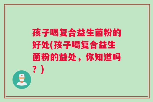 孩子喝复合益生菌粉的好处(孩子喝复合益生菌粉的益处，你知道吗？)