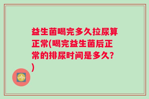 益生菌喝完多久拉尿算正常(喝完益生菌后正常的排尿时间是多久？)