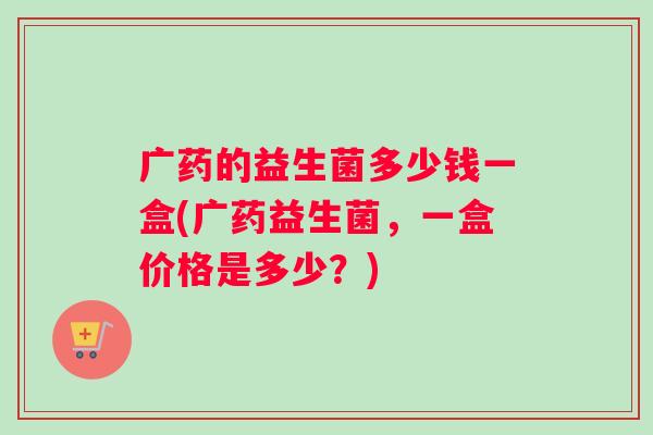 广药的益生菌多少钱一盒(广药益生菌，一盒价格是多少？)