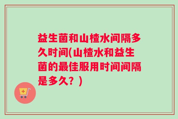 益生菌和山楂水间隔多久时间(山楂水和益生菌的最佳服用时间间隔是多久？)