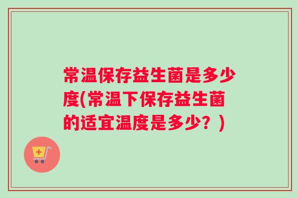 常温保存益生菌是多少度(常温下保存益生菌的适宜温度是多少？)