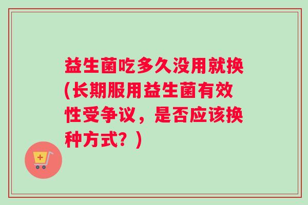 益生菌吃多久没用就换(长期服用益生菌有效性受争议，是否应该换种方式？)