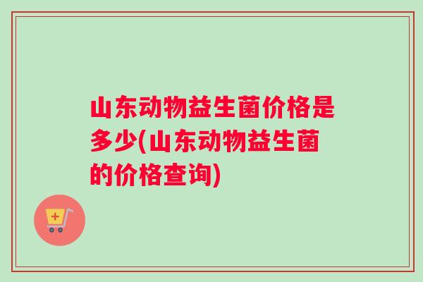 山东动物益生菌价格是多少(山东动物益生菌的价格查询)