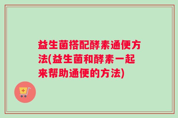 益生菌搭配酵素通便方法(益生菌和酵素一起来帮助通便的方法)