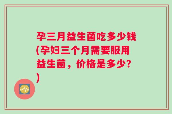 孕三月益生菌吃多少钱(孕妇三个月需要服用益生菌，价格是多少？)