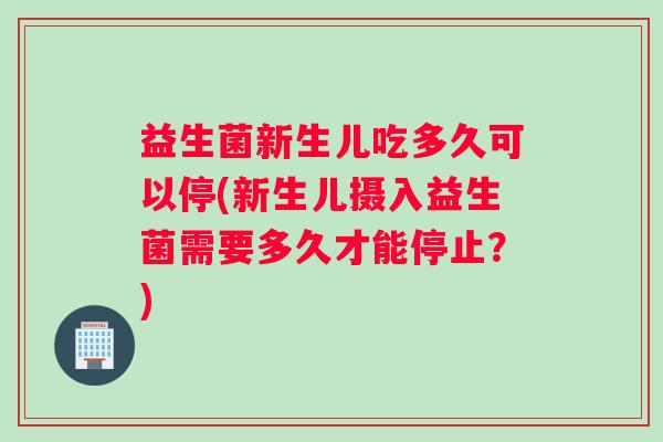 益生菌新生儿吃多久可以停(新生儿摄入益生菌需要多久才能停止？)