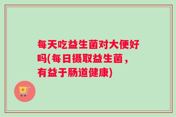 每天吃益生菌对大便好吗(每日摄取益生菌，有益于肠道健康)