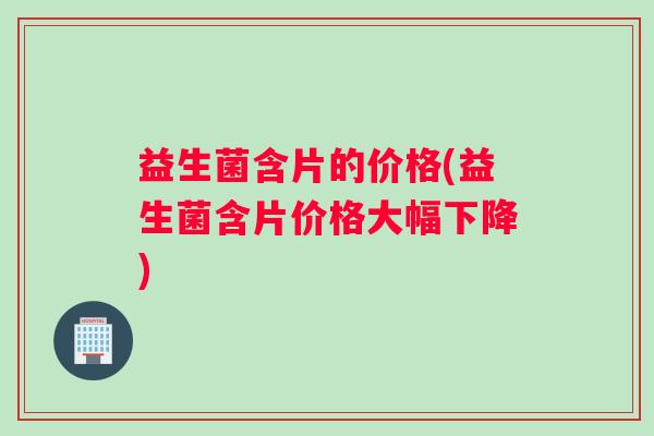 益生菌含片的价格(益生菌含片价格大幅下降)