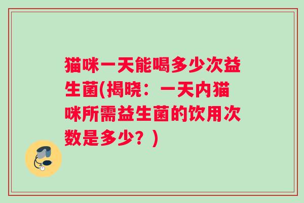 猫咪一天能喝多少次益生菌(揭晓：一天内猫咪所需益生菌的饮用次数是多少？)