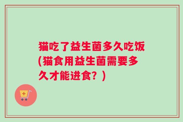 猫吃了益生菌多久吃饭(猫食用益生菌需要多久才能进食？)