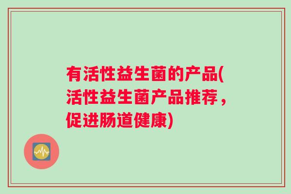 有活性益生菌的产品(活性益生菌产品推荐，促进肠道健康)