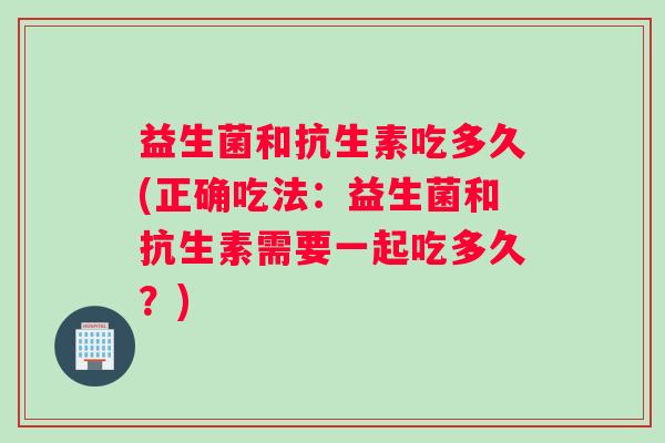 益生菌和抗生素吃多久(正确吃法：益生菌和抗生素需要一起吃多久？)