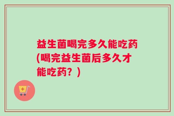 益生菌喝完多久能吃药(喝完益生菌后多久才能吃药？)