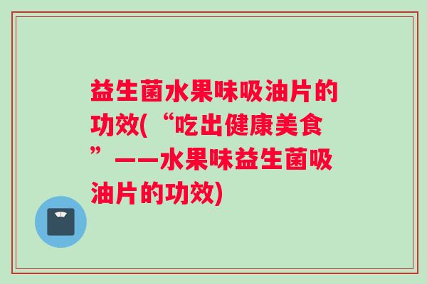 益生菌水果味吸油片的功效(“吃出健康美食”——水果味益生菌吸油片的功效)