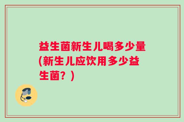 益生菌新生儿喝多少量(新生儿应饮用多少益生菌？)