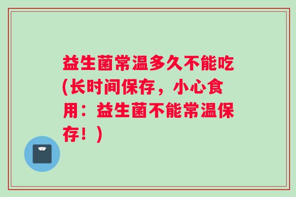 益生菌常温多久不能吃(长时间保存，小心食用：益生菌不能常温保存！)
