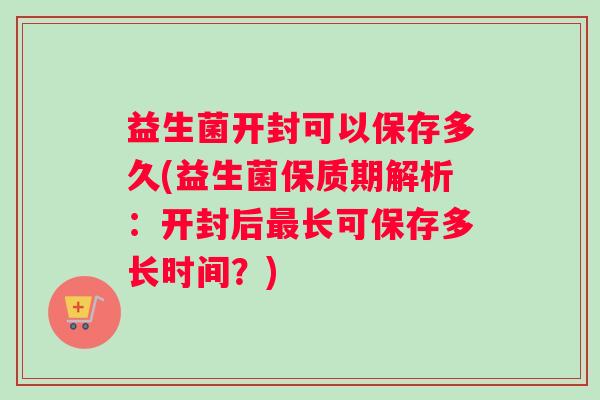 益生菌开封可以保存多久(益生菌保质期解析：开封后最长可保存多长时间？)