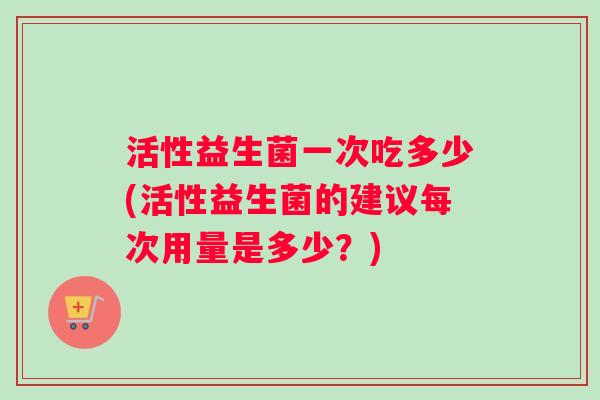 活性益生菌一次吃多少(活性益生菌的建议每次用量是多少？)