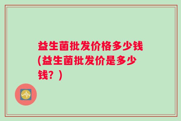 益生菌批发价格多少钱(益生菌批发价是多少钱？)