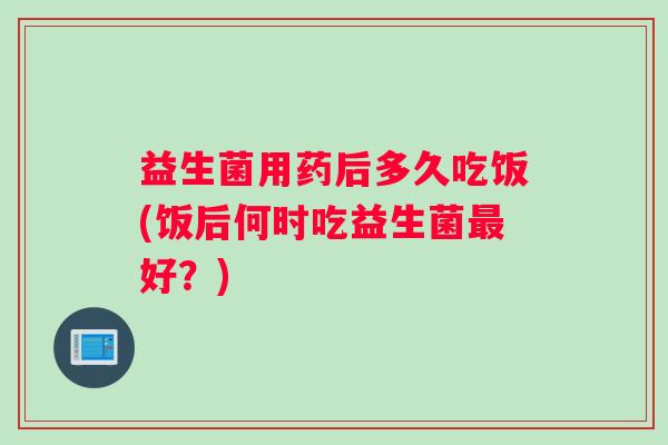 益生菌用药后多久吃饭(饭后何时吃益生菌最好？)