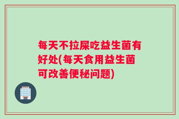 每天不拉屎吃益生菌有好处(每天食用益生菌可改善便秘问题)