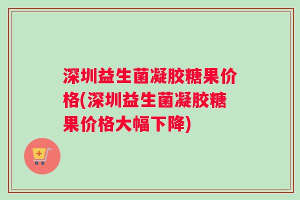 深圳益生菌凝胶糖果价格(深圳益生菌凝胶糖果价格大幅下降)