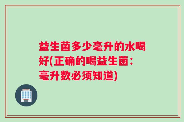 益生菌多少毫升的水喝好(正确的喝益生菌：毫升数必须知道)