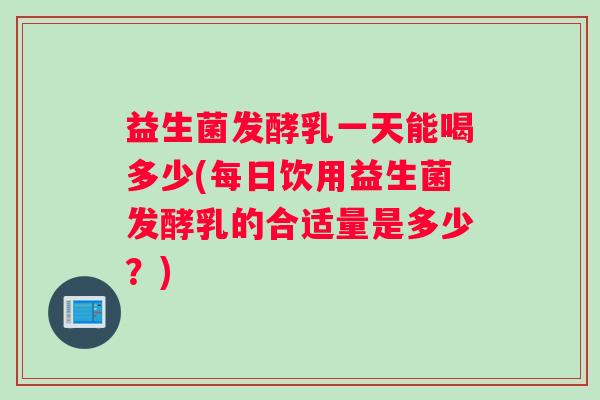 益生菌发酵乳一天能喝多少(每日饮用益生菌发酵乳的合适量是多少？)