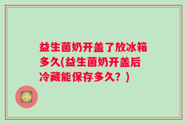 益生菌奶开盖了放冰箱多久(益生菌奶开盖后冷藏能保存多久？)